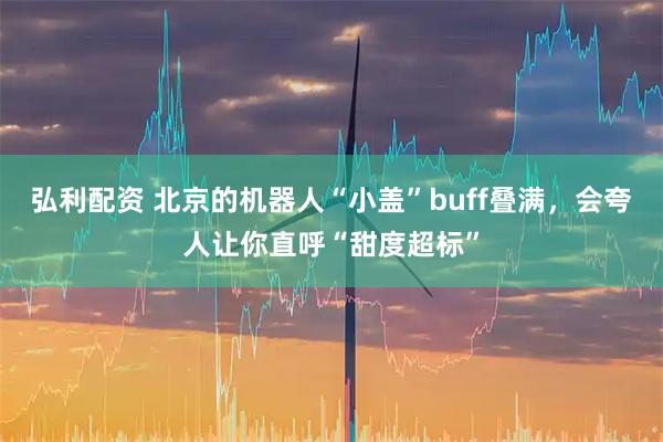 弘利配资 北京的机器人“小盖”buff叠满，会夸人让你直呼“甜度超标”
