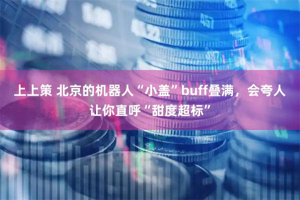 上上策 北京的机器人“小盖”buff叠满，会夸人让你直呼“甜度超标”