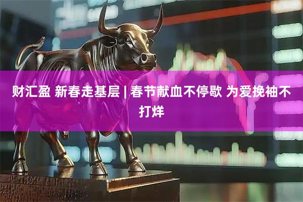 财汇盈 新春走基层 | 春节献血不停歇 为爱挽袖不打烊
