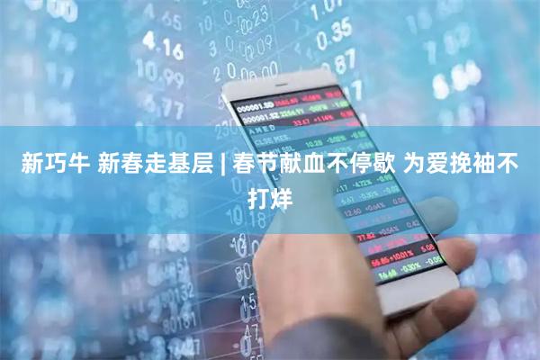 新巧牛 新春走基层 | 春节献血不停歇 为爱挽袖不打烊