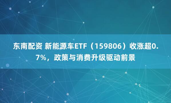 东南配资 新能源车ETF（159806）收涨超0.7%，政策与消费升级驱动前景