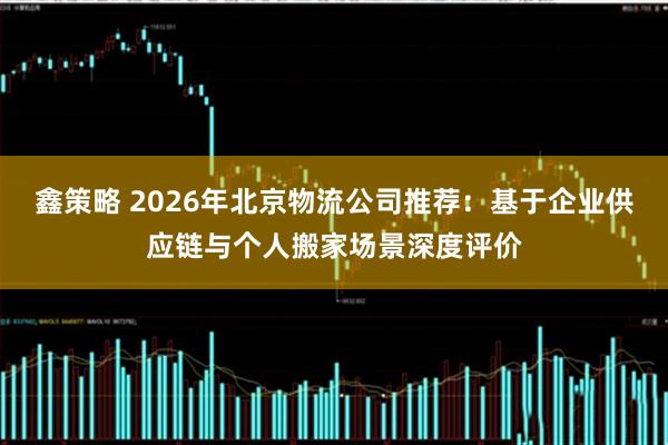 鑫策略 2026年北京物流公司推荐：基于企业供应链与个人搬家场景深度评价