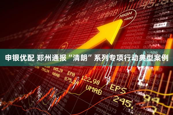 申银优配 郑州通报“清朗”系列专项行动典型案例