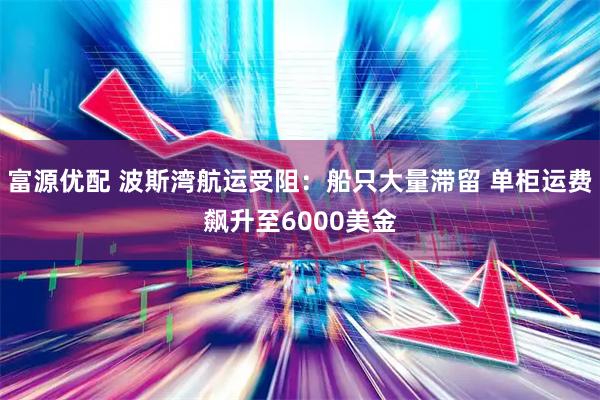 富源优配 波斯湾航运受阻：船只大量滞留 单柜运费飙升至6000美金