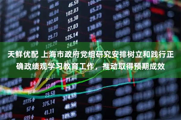 天鲜优配 上海市政府党组研究安排树立和践行正确政绩观学习教育工作,推动取得预期成效