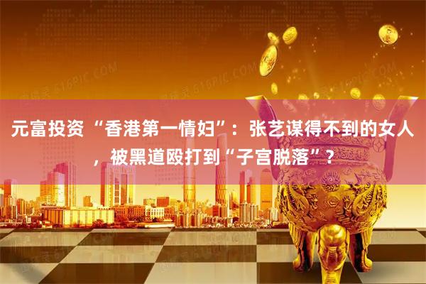 元富投资 “香港第一情妇”：张艺谋得不到的女人，被黑道殴打到“子宫脱落”？