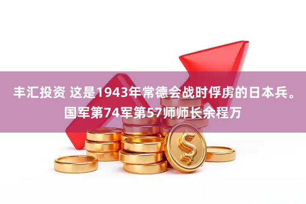 丰汇投资 这是1943年常德会战时俘虏的日本兵。国军第74军第57师师长余程万