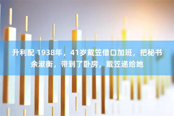 升利配 1938年，41岁戴笠借口加班，把秘书余淑衡，带到了卧房，戴笠递给她