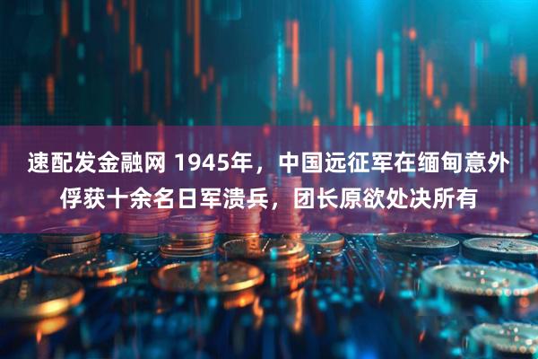 速配发金融网 1945年，中国远征军在缅甸意外俘获十余名日军溃兵，团长原欲处决所有