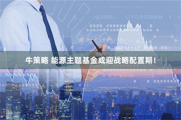 牛策略 能源主题基金或迎战略配置期！