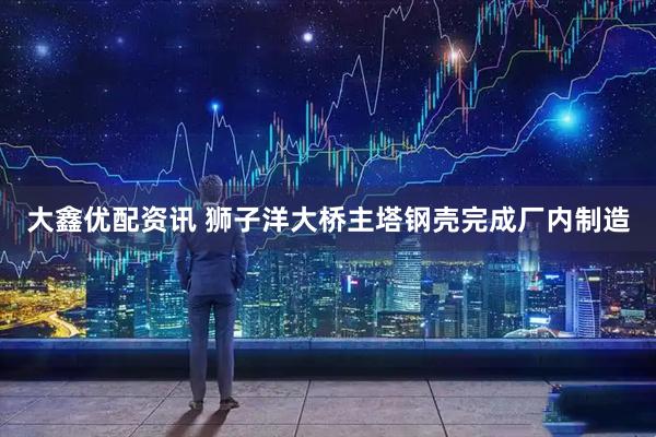 大鑫优配资讯 狮子洋大桥主塔钢壳完成厂内制造