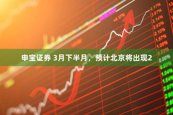 申宝证券 3月下半月，预计北京将出现2