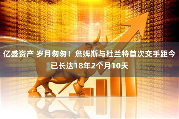 亿盛资产 岁月匆匆！詹姆斯与杜兰特首次交手距今已长达18年2个月10天