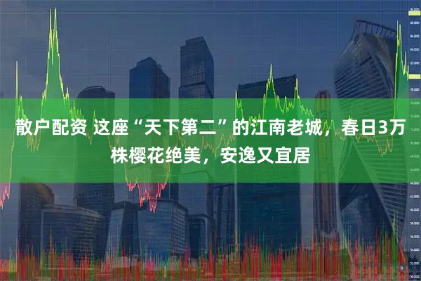 散户配资 这座“天下第二”的江南老城，春日3万株樱花绝美，安逸又宜居