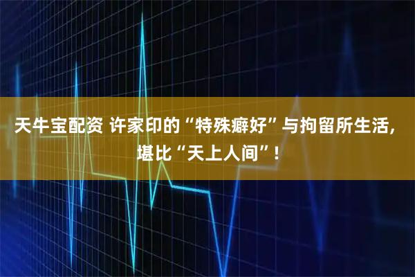 天牛宝配资 许家印的“特殊癖好”与拘留所生活, 堪比“天上人间”!