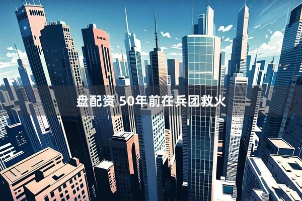 盘配资 50年前在兵团救火