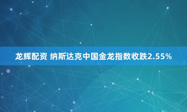 龙辉配资 纳斯达克中国金龙指数收跌2.55%
