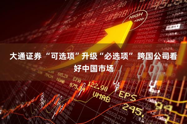 大通证券 “可选项”升级“必选项” 跨国公司看好中国市场
