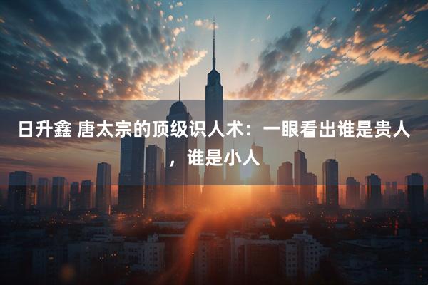 日升鑫 唐太宗的顶级识人术：一眼看出谁是贵人，谁是小人