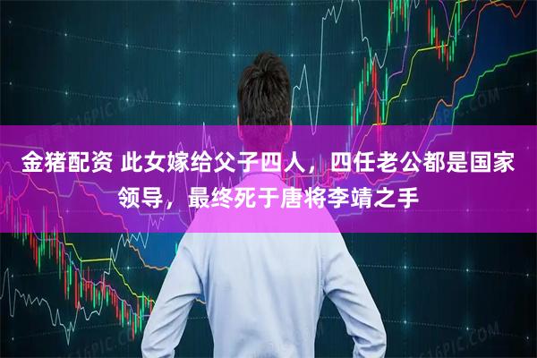 金猪配资 此女嫁给父子四人,四任老公都是国家领导,最终死于唐将李靖之手