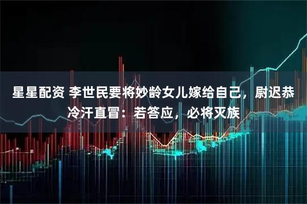 星星配资 李世民要将妙龄女儿嫁给自己，尉迟恭冷汗直冒：若答应，必将灭族