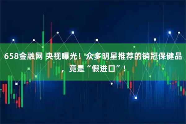 658金融网 央视曝光！众多明星推荐的销冠保健品，竟是“假进口”！
