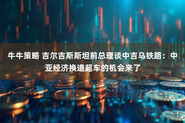 牛牛策略 吉尔吉斯斯坦前总理谈中吉乌铁路:中亚经济换道超车的机会来了