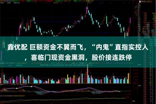 鑫优配 巨额资金不翼而飞，“内鬼”直指实控人，喜临门现资金黑洞，股价接连跌停