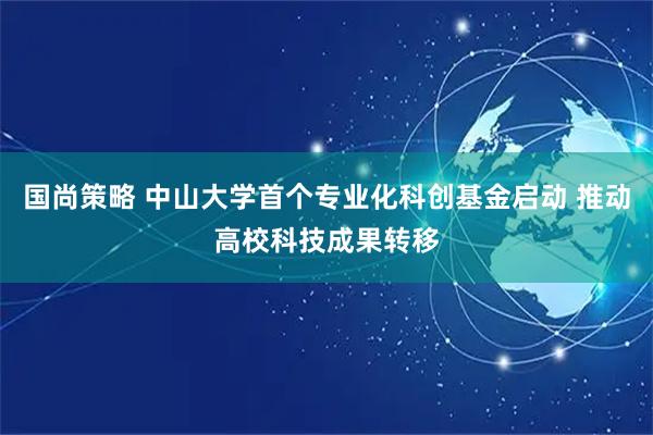 国尚策略 中山大学首个专业化科创基金启动 推动高校科技成果转移