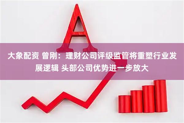 大象配资 曾刚：理财公司评级监管将重塑行业发展逻辑 头部公司优势进一步放大