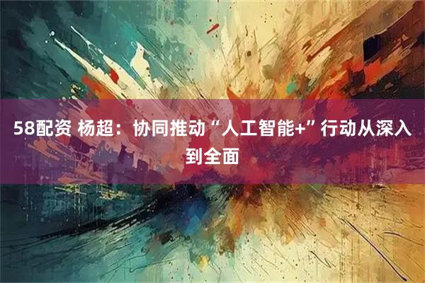 58配资 杨超：协同推动“人工智能+”行动从深入到全面