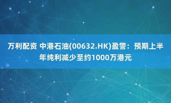 万利配资 中港石油(00632.HK)盈警：预期上半年纯利减少至约1000万港元