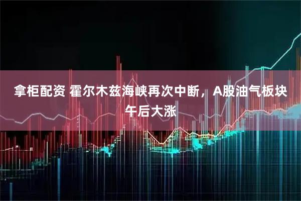 拿柜配资 霍尔木兹海峡再次中断，A股油气板块午后大涨