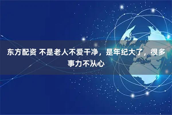 东方配资 不是老人不爱干净,是年纪大了,很多事力不从心