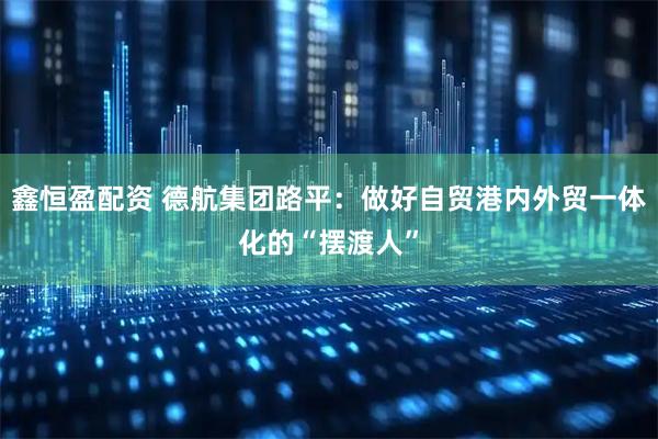 鑫恒盈配资 德航集团路平：做好自贸港内外贸一体化的“摆渡人”