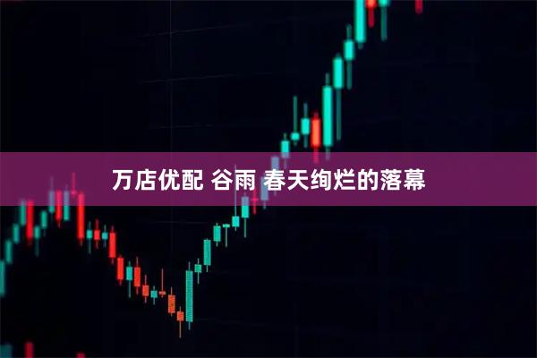 万店优配 谷雨 春天绚烂的落幕