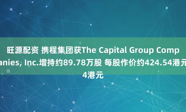 旺源配资 携程集团获The Capital Group Companies, Inc.增持约89.78万股 每股作价约424.54港元