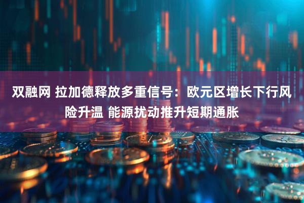 双融网 拉加德释放多重信号：欧元区增长下行风险升温 能源扰动推升短期通胀