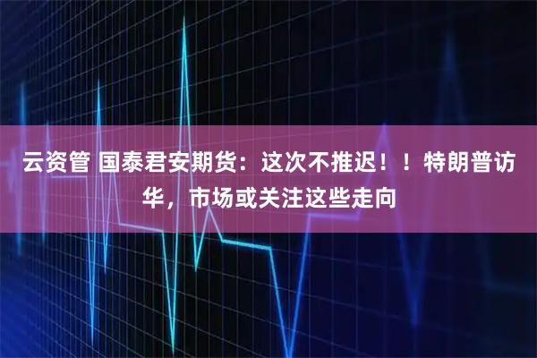 云资管 国泰君安期货：这次不推迟！！特朗普访华，市场或关注这些走向