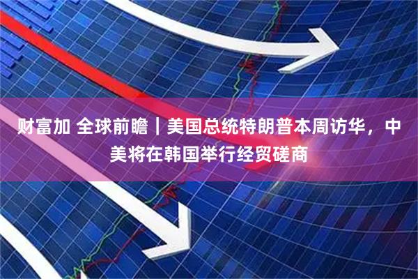 财富加 全球前瞻｜美国总统特朗普本周访华，中美将在韩国举行经贸磋商
