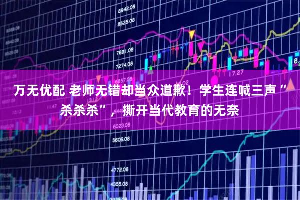 万无优配 老师无错却当众道歉！学生连喊三声“杀杀杀”，撕开当代教育的无奈
