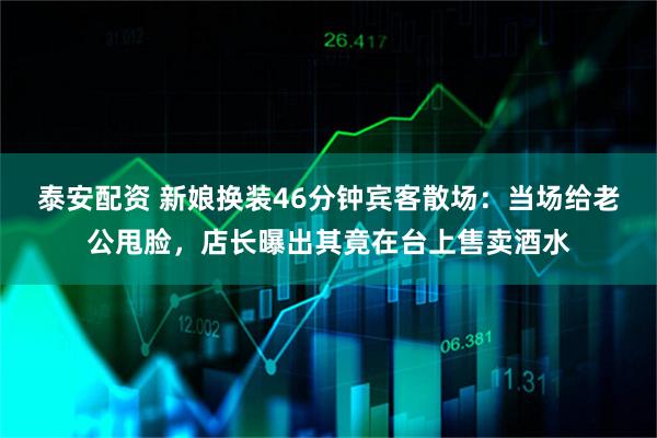 泰安配资 新娘换装46分钟宾客散场:当场给老公甩脸,店长曝出其竟在台上售卖酒水