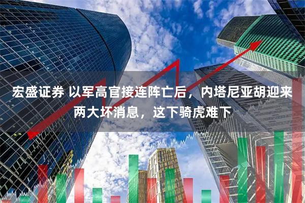 宏盛证券 以军高官接连阵亡后,内塔尼亚胡迎来两大坏消息,这下骑虎难下