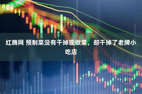 红腾网 预制菜没有干掉现做菜，却干掉了老牌小吃店