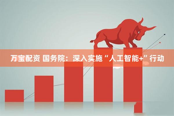 万宝配资 国务院：深入实施“人工智能+”行动