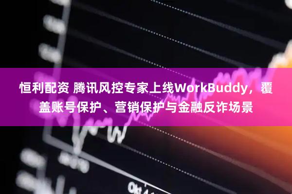 恒利配资 腾讯风控专家上线WorkBuddy，覆盖账号保护、营销保护与金融反诈场景
