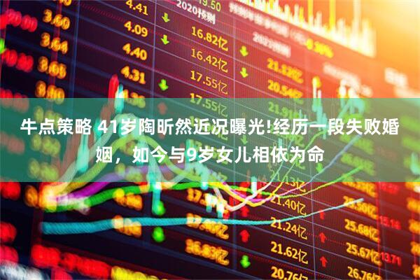 牛点策略 41岁陶昕然近况曝光!经历一段失败婚姻，如今与9岁女儿相依为命