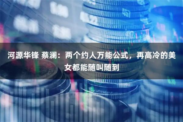 河源华锋 蔡澜：两个约人万能公式，再高冷的美女都能随叫随到