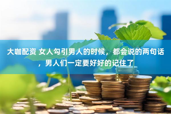 大咖配资 女人勾引男人的时候，都会说的两句话，男人们一定要好好的记住了