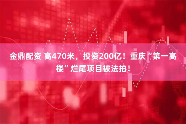金鼎配资 高470米，投资200亿！重庆“第一高楼”烂尾项目被法拍！